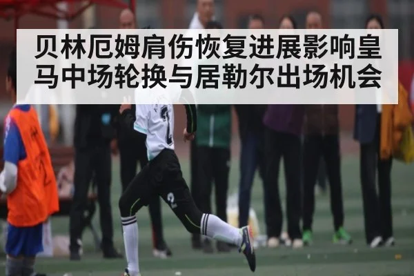 贝林厄姆肩伤恢复进展影响皇马中场轮换与居勒尔出场机会