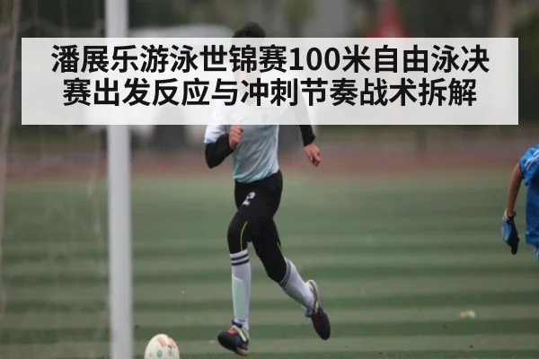 潘展乐游泳世锦赛100米自由泳决赛出发反应与冲刺节奏战术拆解