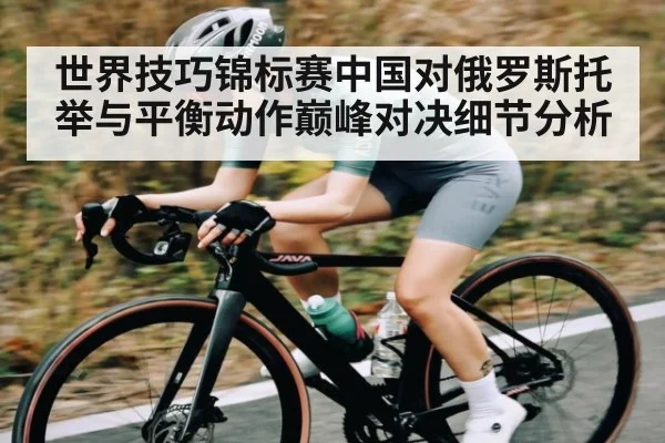 世界技巧锦标赛中国对俄罗斯托举与平衡动作巅峰对决细节分析